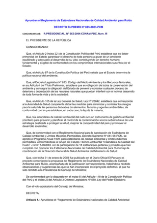 Aprueban el Reglamento de Estándares Nacionales de Calidad Ambiental para Ruido
DECRETO SUPREMO Nº 085-2003-PCM
CONCORDANCIAS: R.PRESIDENCIAL. N° 062-2004-CONAM-PDC, Num. III
EL PRESIDENTE DE LA REPÚBLICA
CONSIDERANDO:
Que, el Artículo 2 inciso 22) de la Constitución Política del Perú establece que es deber
primordial del Estado garantizar el derecho de toda persona a gozar de un ambiente
equilibrado y adecuado al desarrollo de su vida; constituyendo un derecho humano
fundamental y exigible de conformidad con los compromisos internacionales suscritos por el
Estado;
Que, el Artículo 67 de la Constitución Política del Perú señala que el Estado determina la
política nacional del ambiente;
Que, el Decreto Legislativo Nº 613, Código del Medio Ambiente y los Recursos Naturales,
en su Artículo I del Título Preliminar, establece que es obligación de todos la conservación del
ambiente y consagra la obligación del Estado de prevenir y controlar cualquier proceso de
deterioro o depredación de los recursos naturales que puedan interferir con el normal desarrollo
de toda forma de vida y de la sociedad;
Que, el Artículo 105 de la Ley General de Salud, Ley Nº 26842, establece que corresponde
a la Autoridad de Salud competente dictar las medidas para minimizar y controlar los riesgos
para la salud de las personas derivados de elementos, factores y agentes ambientales, de
conformidad con lo que establece, en cada caso, la ley de la materia;
Que, los estándares de calidad ambiental del ruido son un instrumento de gestión ambiental
prioritario para prevenir y planificar el control de la contaminación sonora sobre la base de una
estrategia destinada a proteger la salud, mejorar la competitividad del país y promover el
desarrollo sostenible;
Que, de conformidad con el Reglamento Nacional para la Aprobación de Estándares de
Calidad Ambiental y Límites Máximos Permisibles, Decreto Supremo Nº 044-98-PCM, se
aprobó el Programa Anual 1999, para estándares de calidad ambiental y límites máximos
permisibles, conformándose el Grupo de Estudio Técnico Ambiental “Estándares de Calidad del
Ruido” - GESTA RUIDO, con la participación de 18 instituciones públicas y privadas que han
cumplido con proponer los Estándares Nacionales de Calidad Ambiental para Ruido bajo la
coordinación de la Dirección General de Salud Ambiental del Ministerio de Salud;
Que, con fecha 31 de enero de 2003 fue publicado en el Diario Oficial El Peruano el
proyecto conteniendo la propuesta del Reglamento de Estándares Nacionales de Calidad
Ambiental para Ruido, acompañada de la justificación correspondiente, habiéndose recibido
observaciones y sugerencias las que se han incorporado en el proyecto definitivo, el que ha
sido remitido a la Presidencia de Consejo de Ministros;
De conformidad con lo dispuesto en el inciso 8) del Artículo 118 de la Constitución Política
del Perú y el inciso 2) del Artículo 3 Decreto Legislativo Nº 560, Ley del Poder Ejecutivo;
Con el voto aprobatorio del Consejo de Ministros;
DECRETA:
Artículo 1.- Apruébese el “Reglamento de Estándares Nacionales de Calidad Ambiental
 