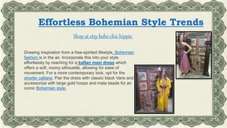 Effortless Bohemian Style Trends
Shop at etsy boho chic hippie
Drawing inspiration from a free-spirited lifestyle, Bohemian
fashion is in the air. Incorporate this into your style
effortlessly by reaching for a kaftan maxi dress which
offers a soft, roomy silhouette, allowing for ease of
movement. For a more contemporary look, opt for the
shorter caftans. Pair the dress with classic black Vans and
accessorize with large gold hoops and mala beads for an
iconic Bohemian style.
 