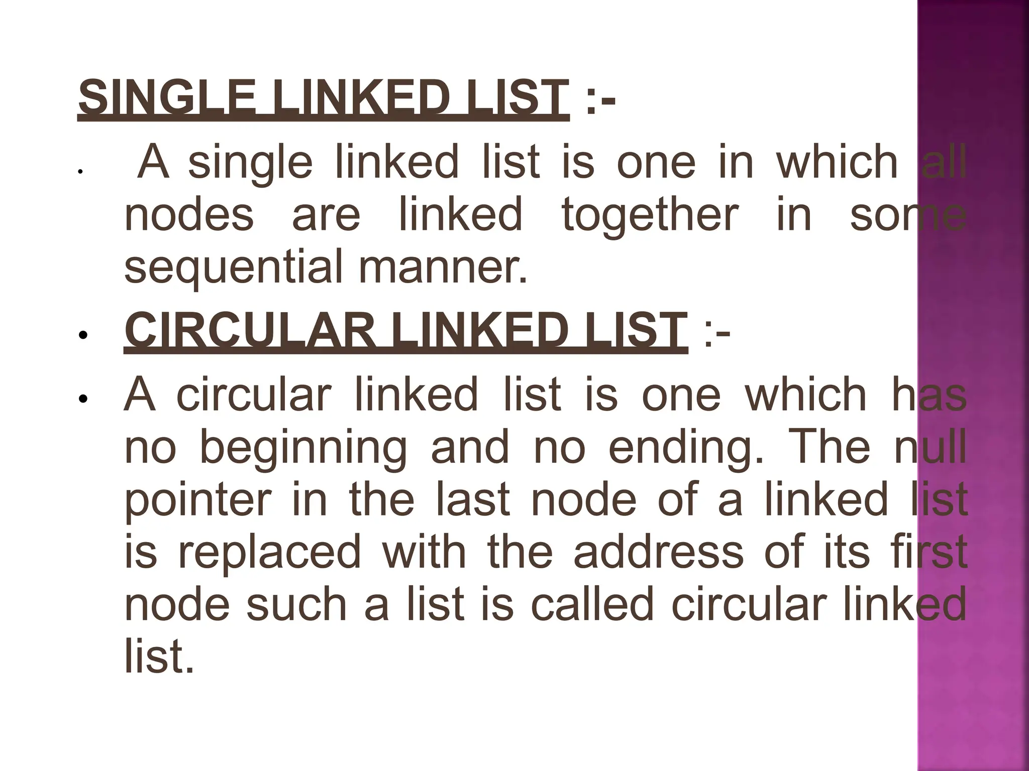 SINGLE LINKED LIST :-
• A single linked list is one in which all
nodes are linked together in some
sequential manner.
• CIRCULAR LINKED LIST :-
• A circular linked list is one which has
no beginning and no ending. The null
pointer in the last node of a linked list
is replaced with the address of its first
node such a list is called circular linked
list.
 