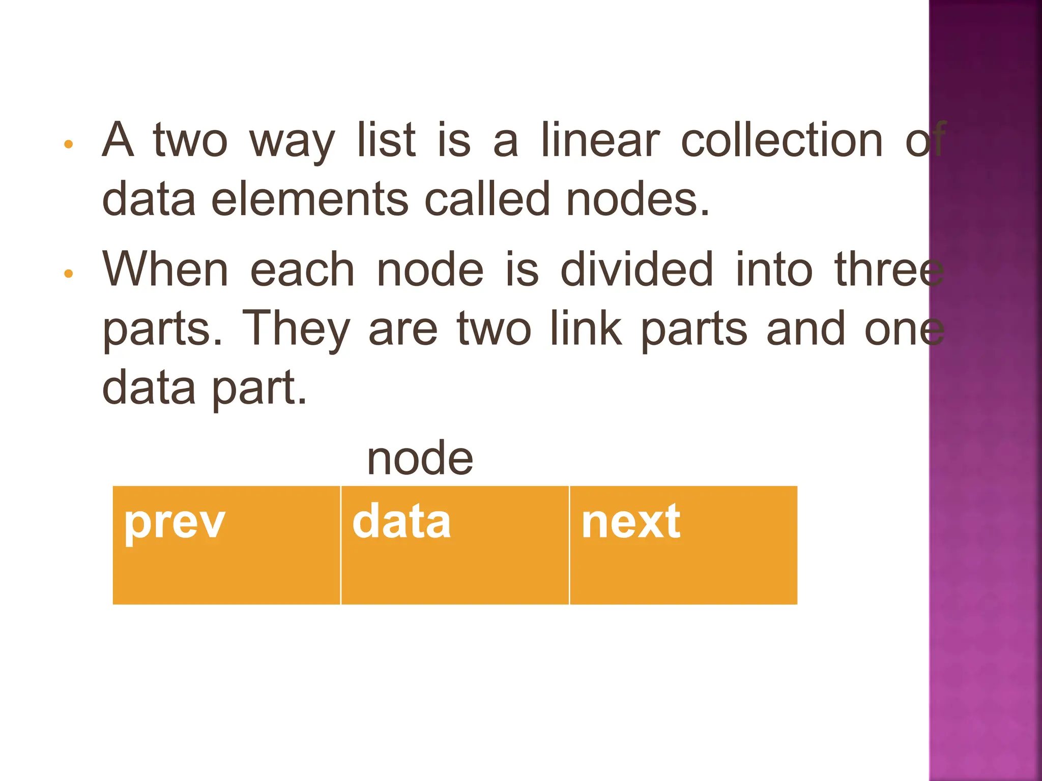 • A two way list is a linear collection of
data elements called nodes.
• When each node is divided into three
parts. They are two link parts and one
data part.
node
prev data next
 