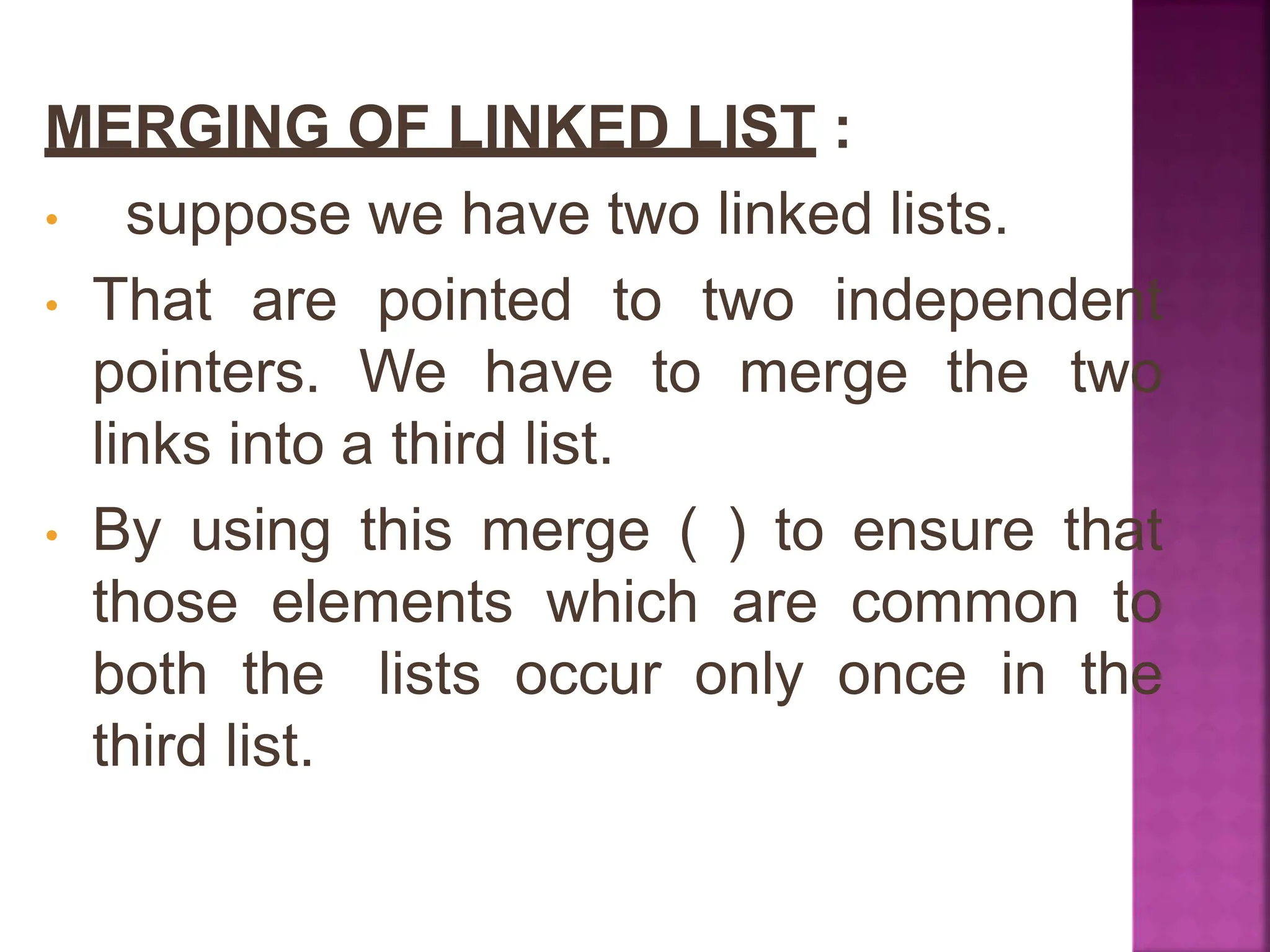 MERGING OF LINKED LIST :
• suppose we have two linked lists.
• That are pointed to two independent
pointers. We have to merge the two
links into a third list.
• By using this merge ( ) to ensure that
those elements which are common to
both the lists occur only once in the
third list.
 