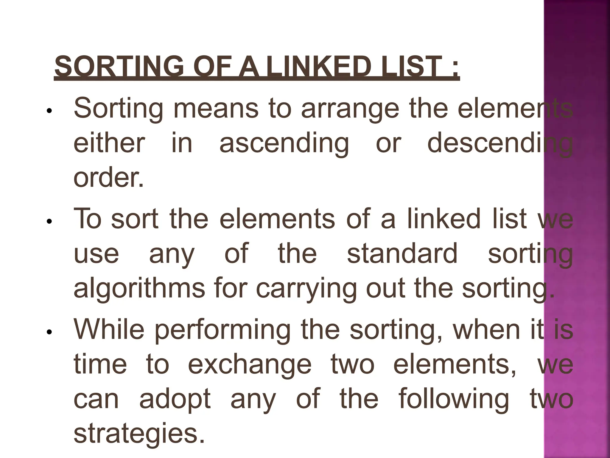 SORTING OF A LINKED LIST :
• Sorting means to arrange the elements
either in ascending or descending
order.
• To sort the elements of a linked list we
use any of the standard sorting
algorithms for carrying out the sorting.
• While performing the sorting, when it is
time to exchange two elements, we
can adopt any of the following two
strategies.
 