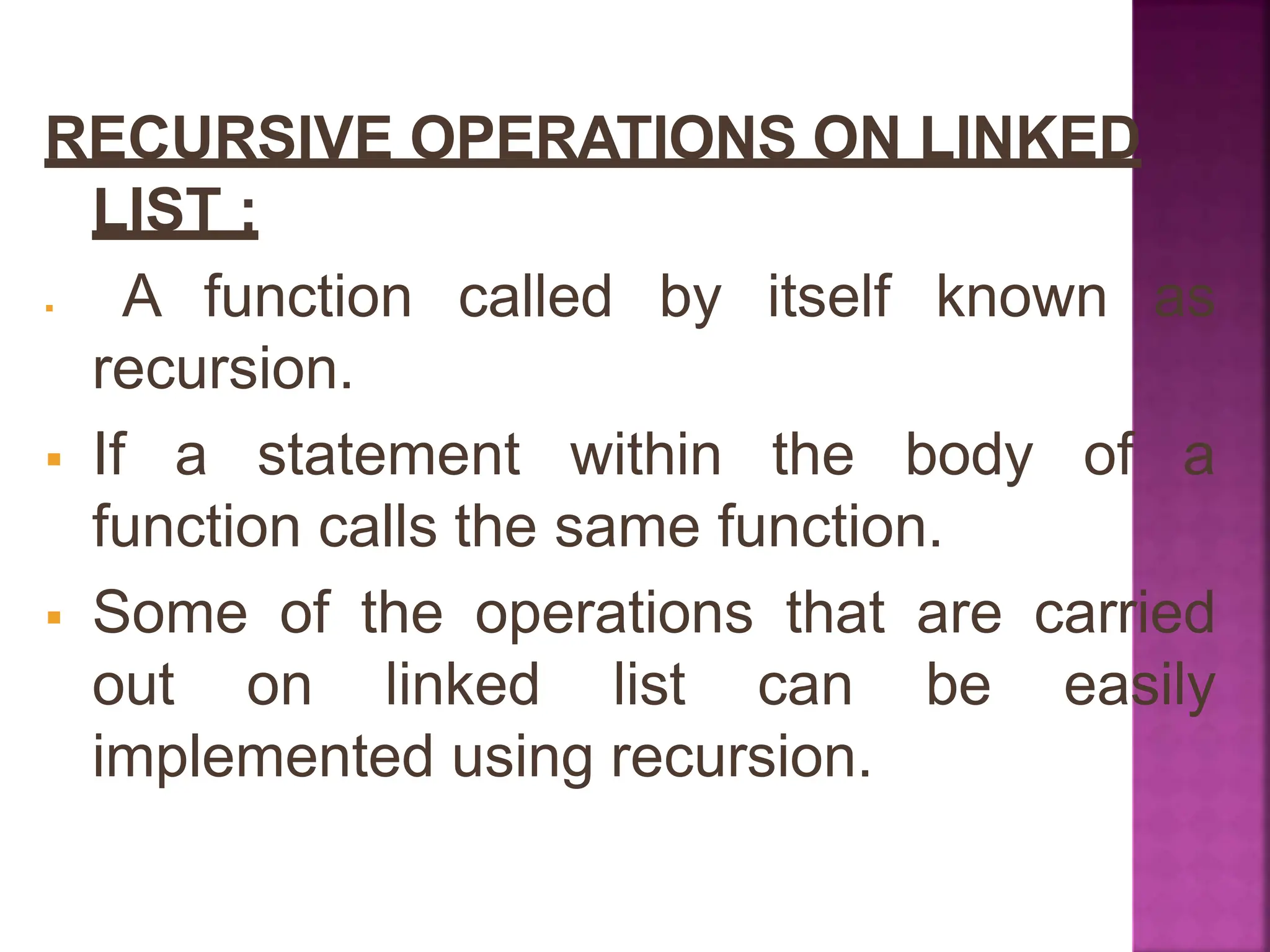 RECURSIVE OPERATIONS ON LINKED
LIST :
 A function called by itself known as
recursion.
 If a statement within the body of a
function calls the same function.
 Some of the operations that are carried
out on linked list can be easily
implemented using recursion.
 