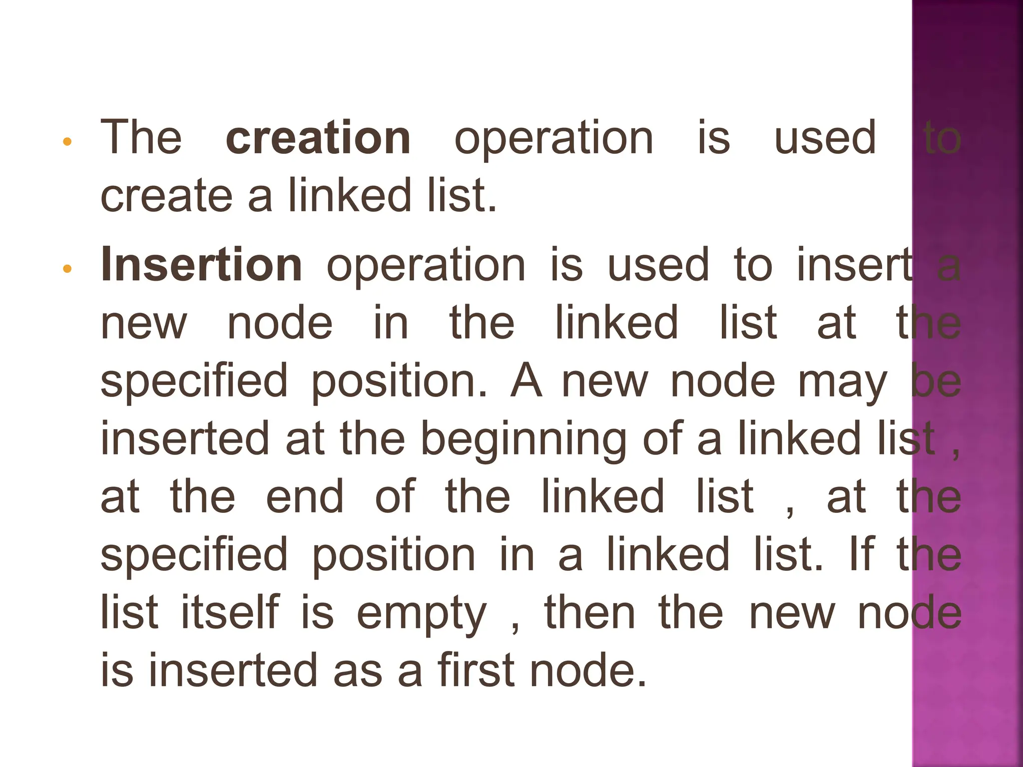 • The creation operation is used to
create a linked list.
• Insertion operation is used to insert a
new node in the linked list at the
specified position. A new node may be
inserted at the beginning of a linked list ,
at the end of the linked list , at the
specified position in a linked list. If the
list itself is empty , then the new node
is inserted as a first node.
 