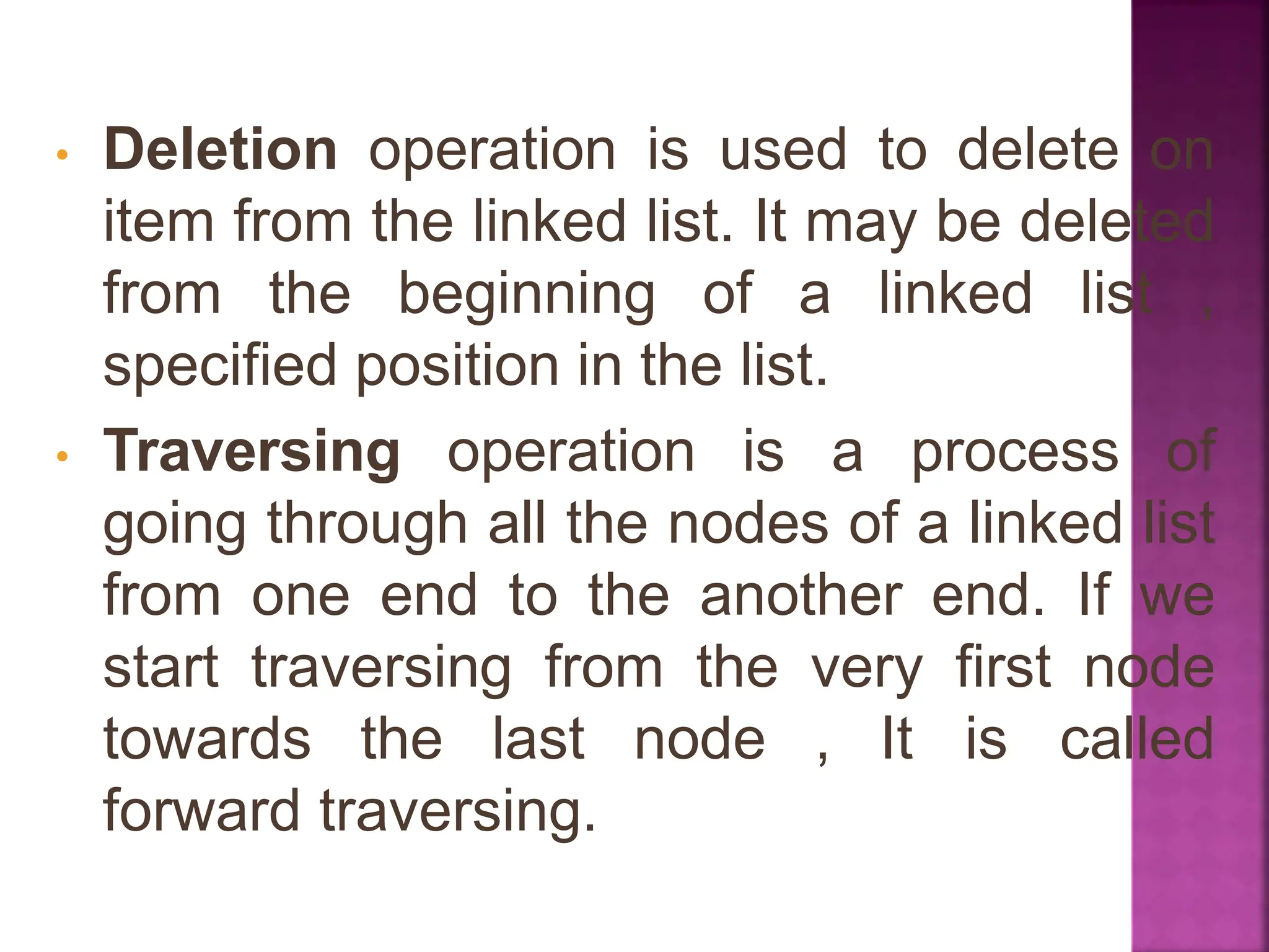 • Deletion operation is used to delete on
item from the linked list. It may be deleted
from the beginning of a linked list ,
specified position in the list.
• Traversing operation is a process of
going through all the nodes of a linked list
from one end to the another end. If we
start traversing from the very first node
towards the last node , It is called
forward traversing.
 