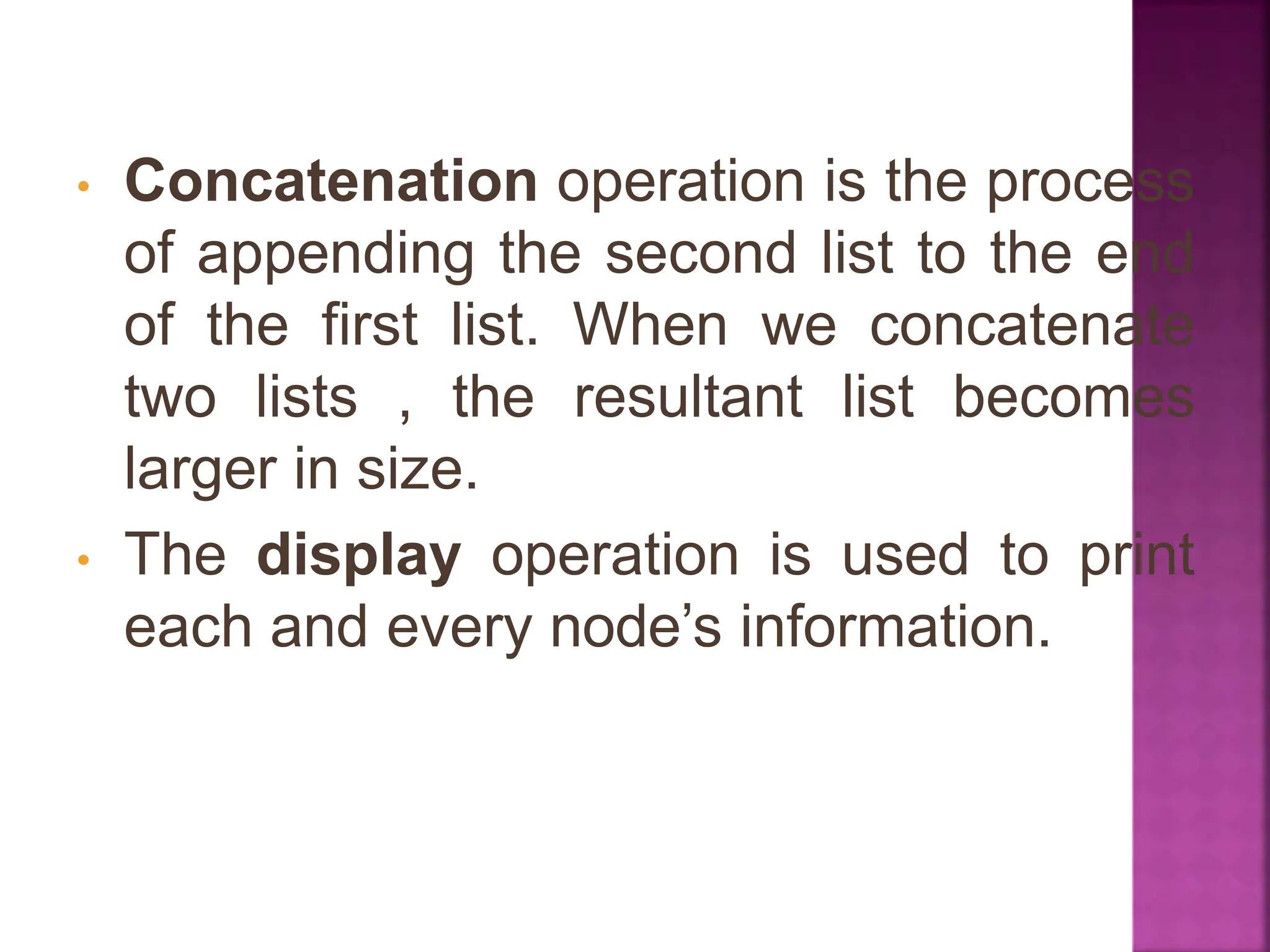 • Concatenation operation is the process
of appending the second list to the end
of the first list. When we concatenate
two lists , the resultant list becomes
larger in size.
• The display operation is used to print
each and every node’s information.
 