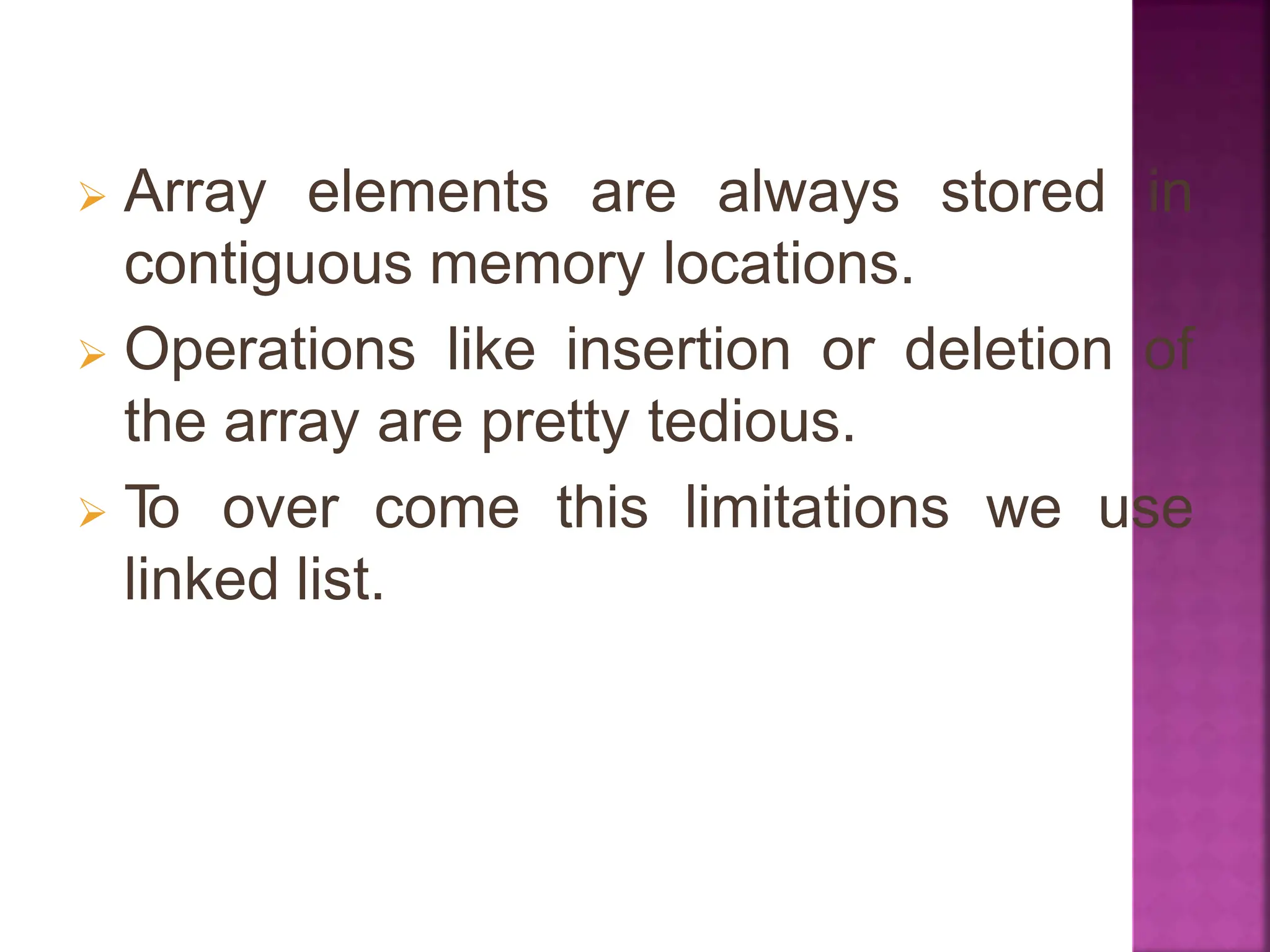  Array elements are always stored in
contiguous memory locations.
 Operations like insertion or deletion of
the array are pretty tedious.
 T
o over come this limitations we use
linked list.
 
