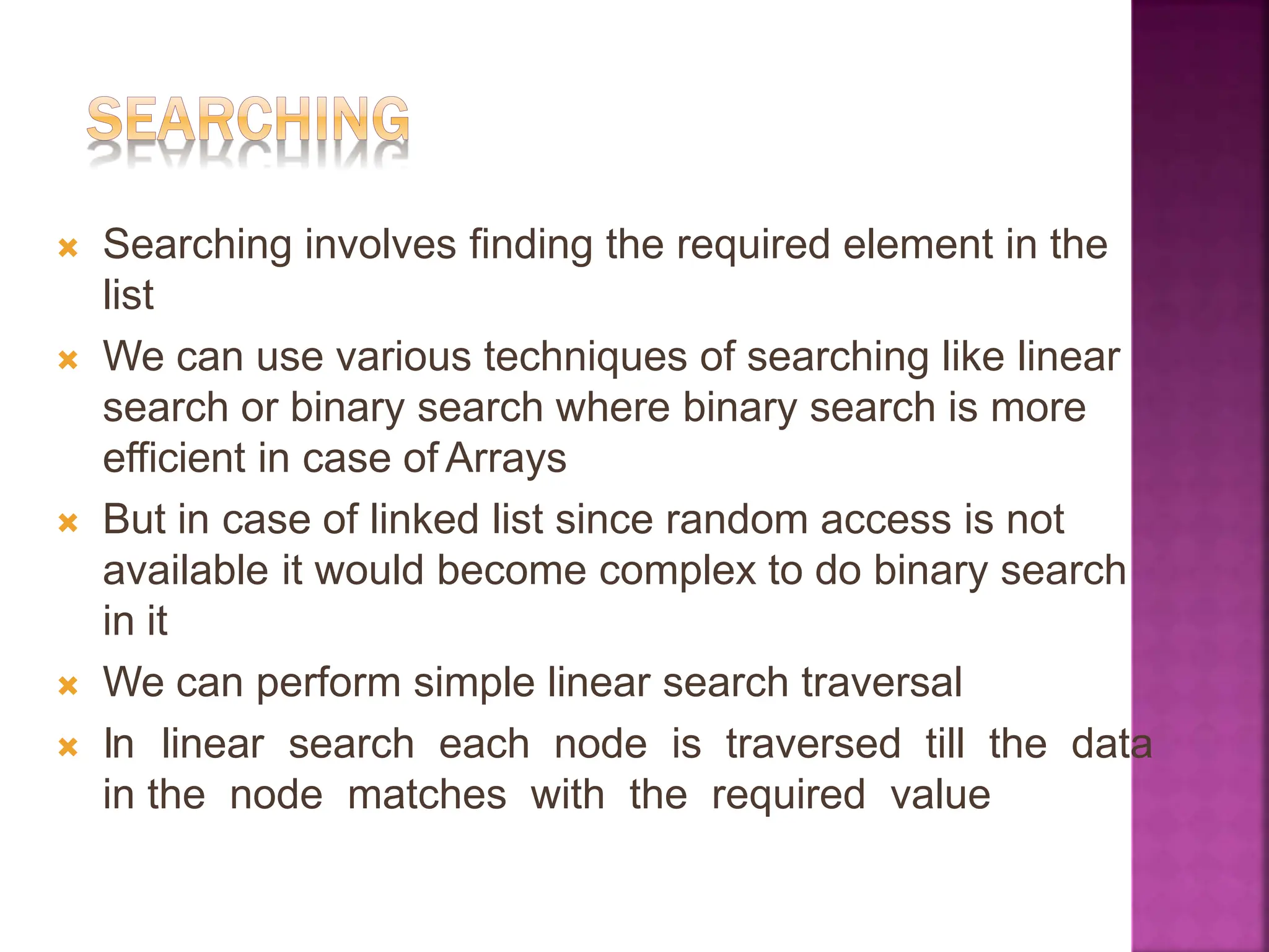 🞭 Searching involves finding the required element in the
list
🞭 We can use various techniques of searching like linear
search or binary search where binary search is more
efficient in case of Arrays
🞭 But in case of linked list since random access is not
available it would become complex to do binary search
in it
🞭 We can perform simple linear search traversal
🞭 In linear search each node is traversed till the data
in the node matches with the required value
 