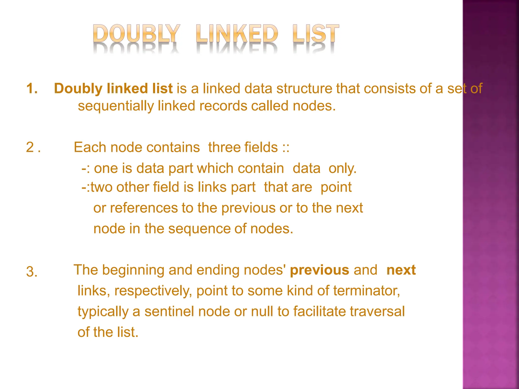 1. Doubly linked list is a linked data structure that consists of a set of
sequentially linked records called nodes.
2 . Each node contains three fields ::
-: one is data part which contain data only.
-:two other field is links part that are point
or references to the previous or to the next
node in the sequence of nodes.
3. The beginning and ending nodes' previous and next
links, respectively, point to some kind of terminator,
typically a sentinel node or null to facilitate traversal
of the list.
 
