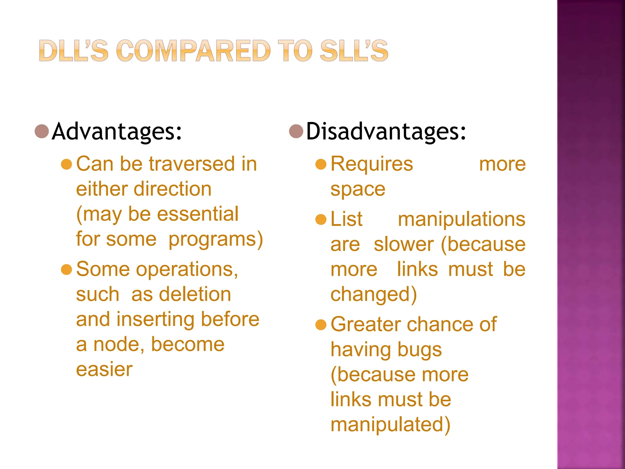 ⚫Advantages:
⚫Can be traversed in
either direction
(may be essential
for some programs)
⚫Some operations,
such as deletion
and inserting before
a node, become
easier
⚫Disadvantages:
⚫Requires more
space
⚫List manipulations
are slower (because
more links must be
changed)
⚫Greater chance of
having bugs
(because more
links must be
manipulated)
 
