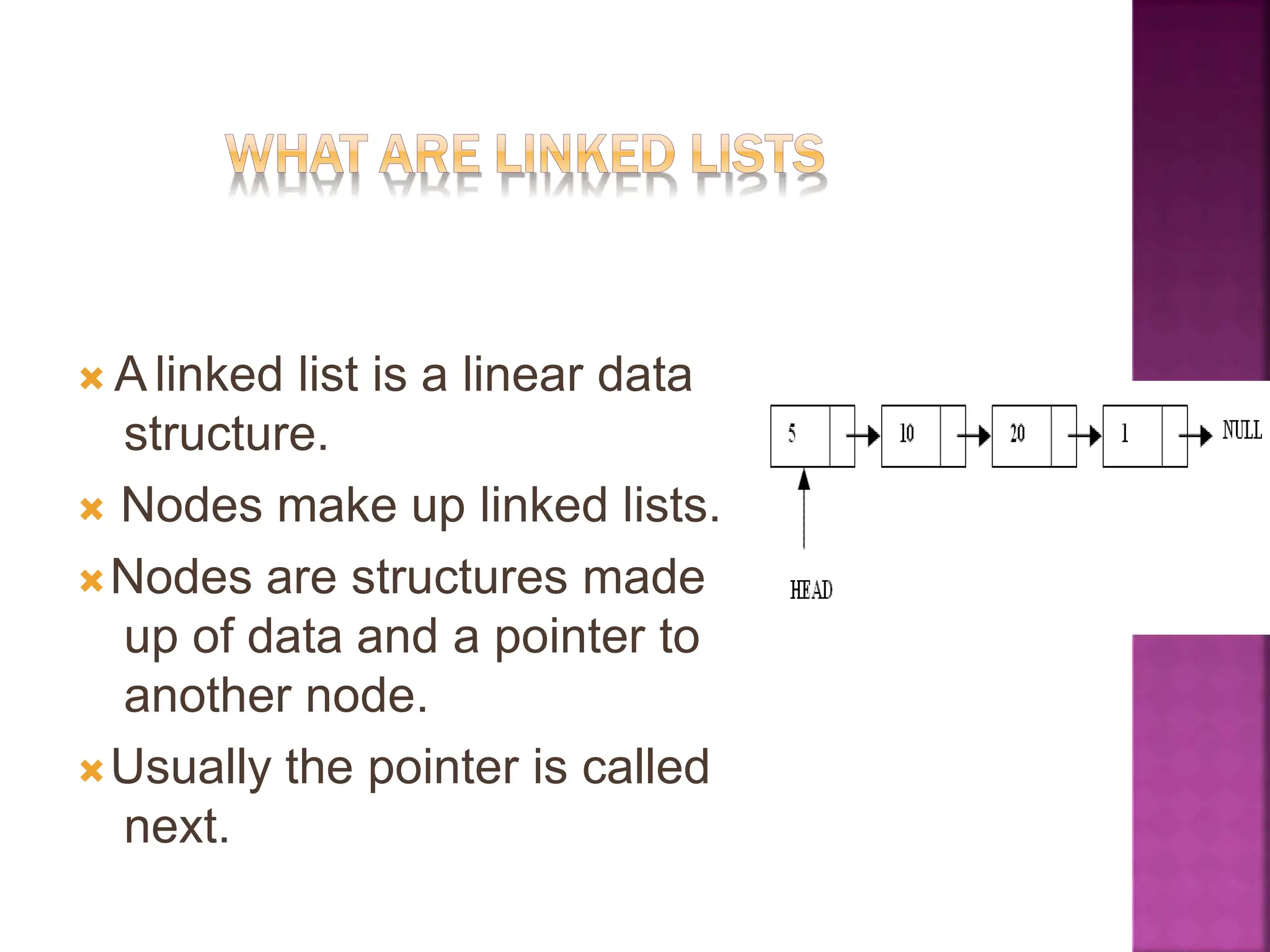 🞭 A linked list is a linear data
structure.
🞭 Nodes make up linked lists.
🞭Nodes are structures made
up of data and a pointer to
another node.
🞭Usually the pointer is called
next.
 