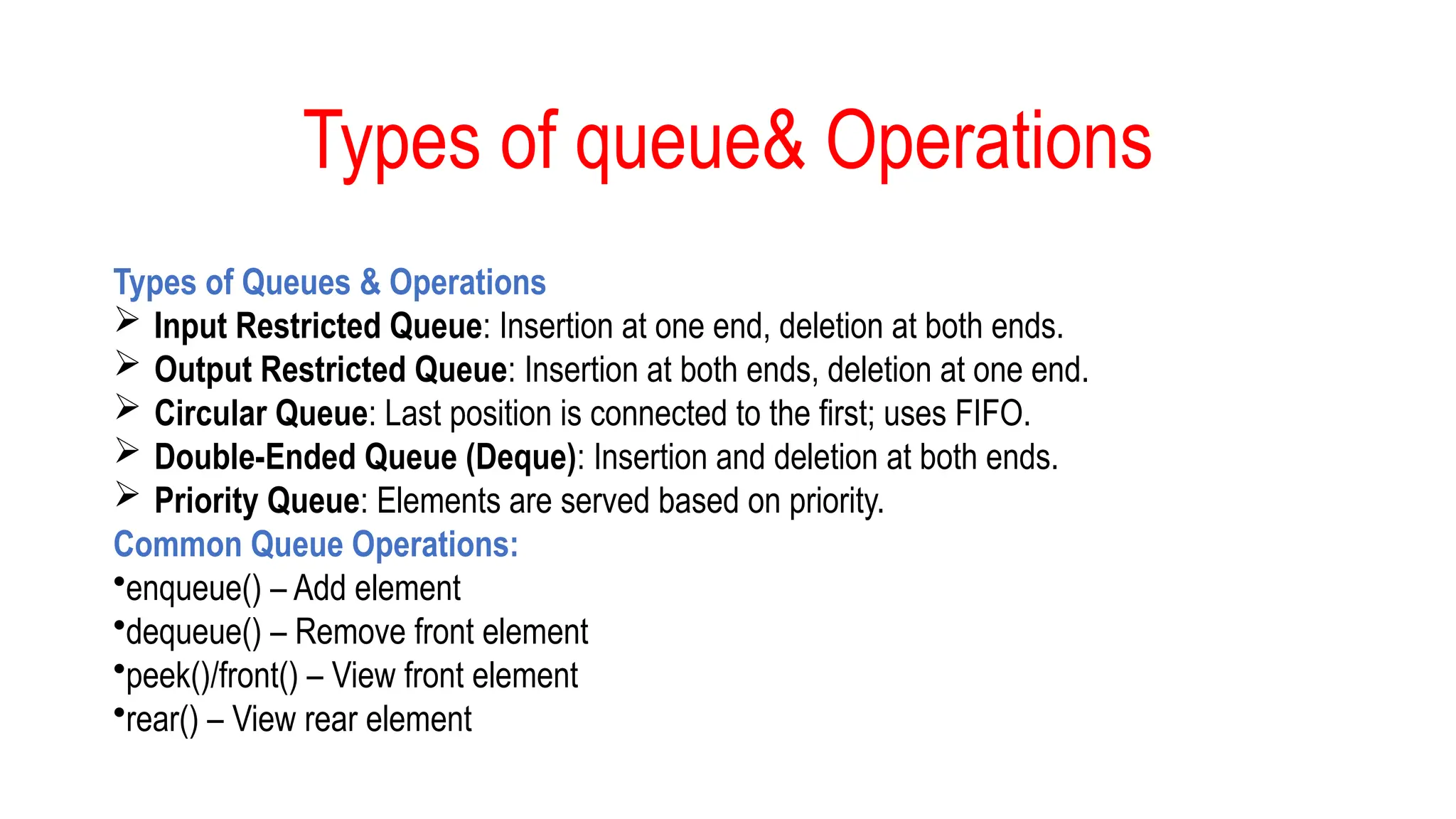 Types of queue& Operations
Types of Queues & Operations
 Input Restricted Queue: Insertion at one end, deletion at both ends.
 Output Restricted Queue: Insertion at both ends, deletion at one end.
 Circular Queue: Last position is connected to the first; uses FIFO.
 Double-Ended Queue (Deque): Insertion and deletion at both ends.
 Priority Queue: Elements are served based on priority.
Common Queue Operations:
•enqueue() – Add element
•dequeue() – Remove front element
•peek()/front() – View front element
•rear() – View rear element
 