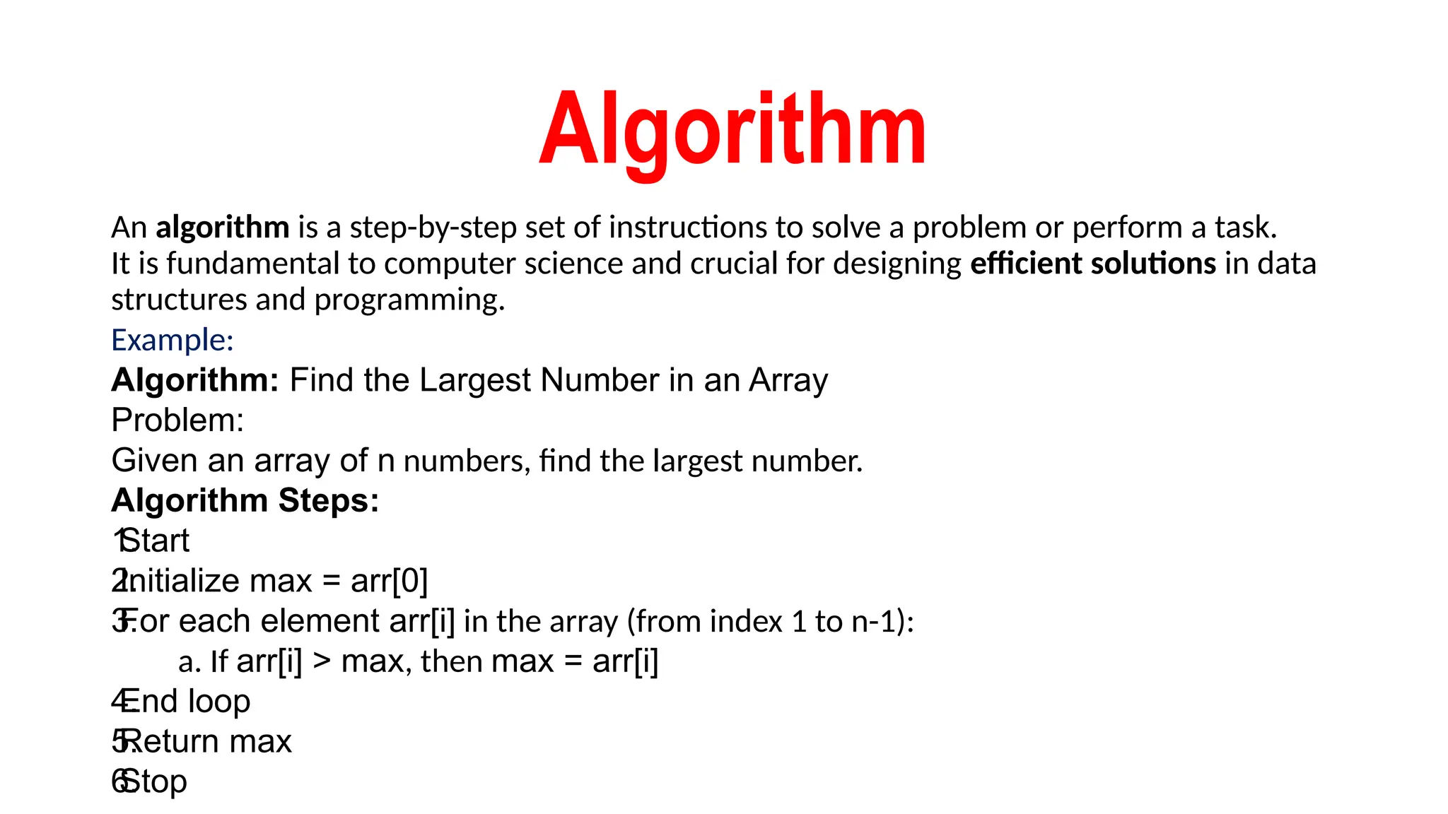 Algorithm
An algorithm is a step-by-step set of instructions to solve a problem or perform a task.
It is fundamental to computer science and crucial for designing efficient solutions in data
structures and programming.
Example:
Algorithm: Find the Largest Number in an Array
Problem:
Given an array of n numbers, find the largest number.
Algorithm Steps:
1.
Start
2.
Initialize max = arr[0]
3.
For each element arr[i] in the array (from index 1 to n-1):
a. If arr[i] > max, then max = arr[i]
4.
End loop
5.
Return max
6.
Stop
 