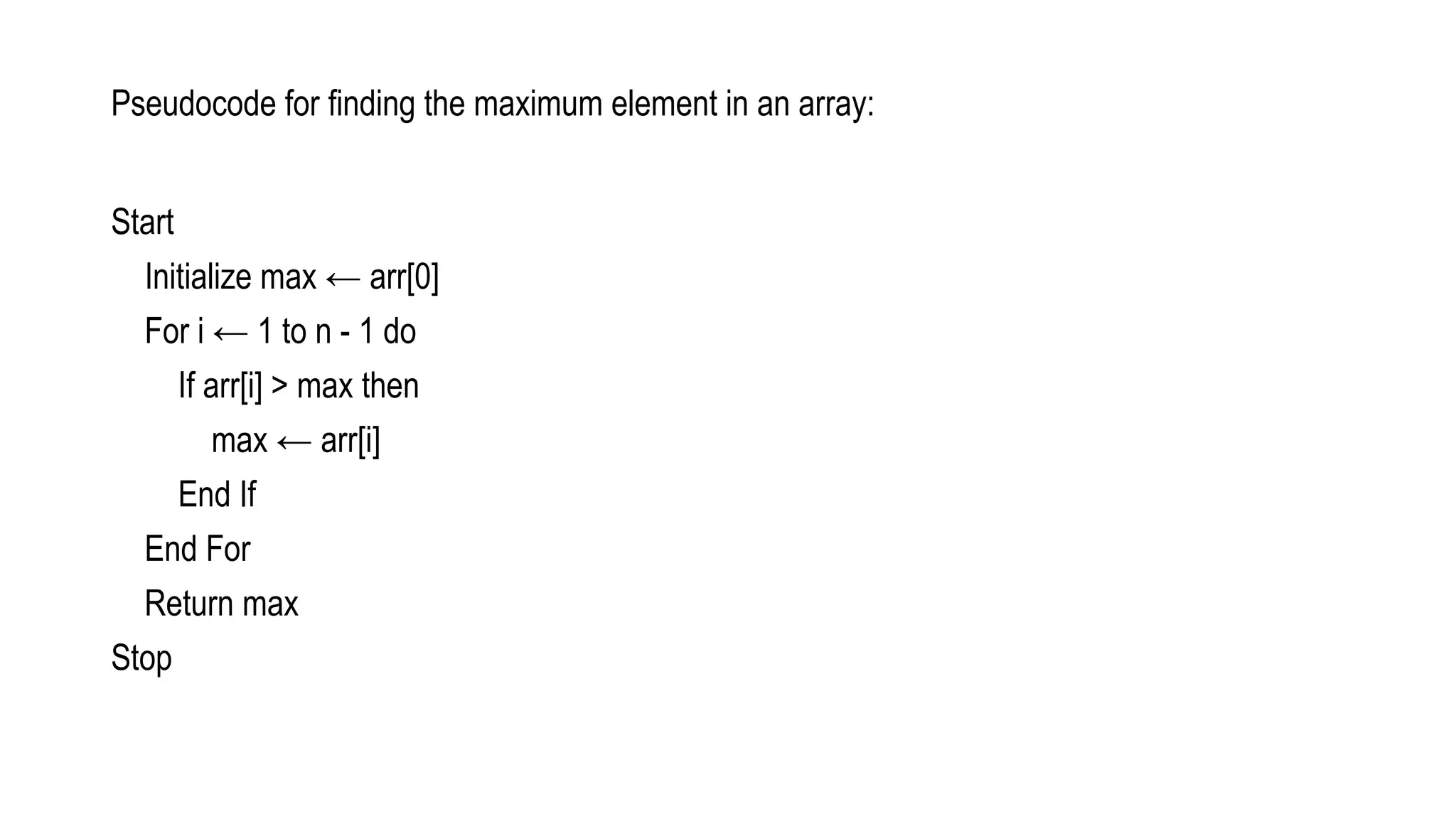 Start
Initialize max ← arr[0]
For i ← 1 to n - 1 do
If arr[i] > max then
max ← arr[i]
End If
End For
Return max
Stop
Pseudocode for finding the maximum element in an array:
 