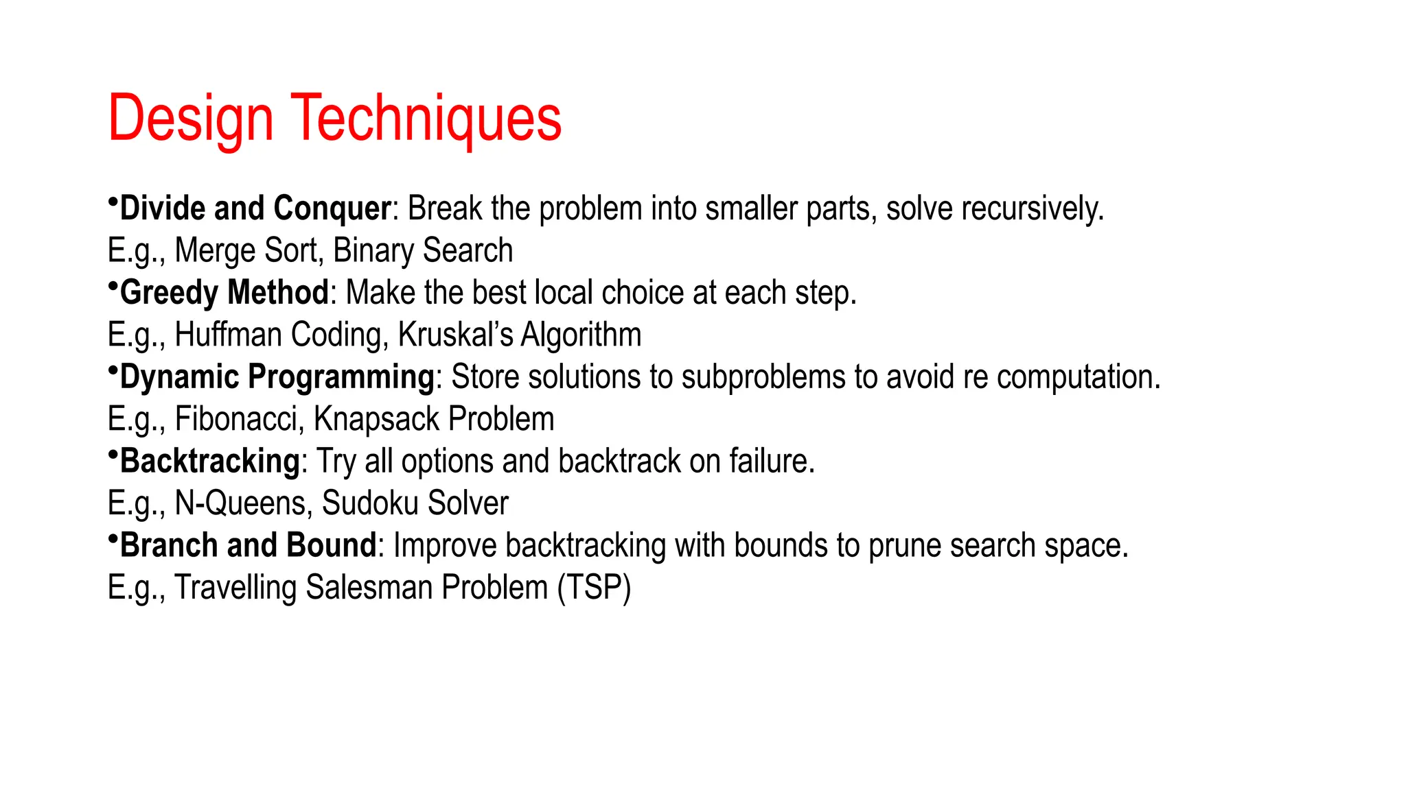 Design Techniques
•Divide and Conquer: Break the problem into smaller parts, solve recursively.
E.g., Merge Sort, Binary Search
•Greedy Method: Make the best local choice at each step.
E.g., Huffman Coding, Kruskal’s Algorithm
•Dynamic Programming: Store solutions to subproblems to avoid re computation.
E.g., Fibonacci, Knapsack Problem
•Backtracking: Try all options and backtrack on failure.
E.g., N-Queens, Sudoku Solver
•Branch and Bound: Improve backtracking with bounds to prune search space.
E.g., Travelling Salesman Problem (TSP)
 