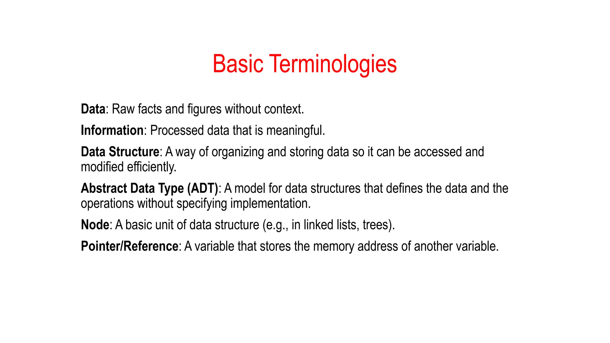 Basic Terminologies
Data: Raw facts and figures without context.
Information: Processed data that is meaningful.
Data Structure: A way of organizing and storing data so it can be accessed and
modified efficiently.
Abstract Data Type (ADT): A model for data structures that defines the data and the
operations without specifying implementation.
Node: A basic unit of data structure (e.g., in linked lists, trees).
Pointer/Reference: A variable that stores the memory address of another variable.
 