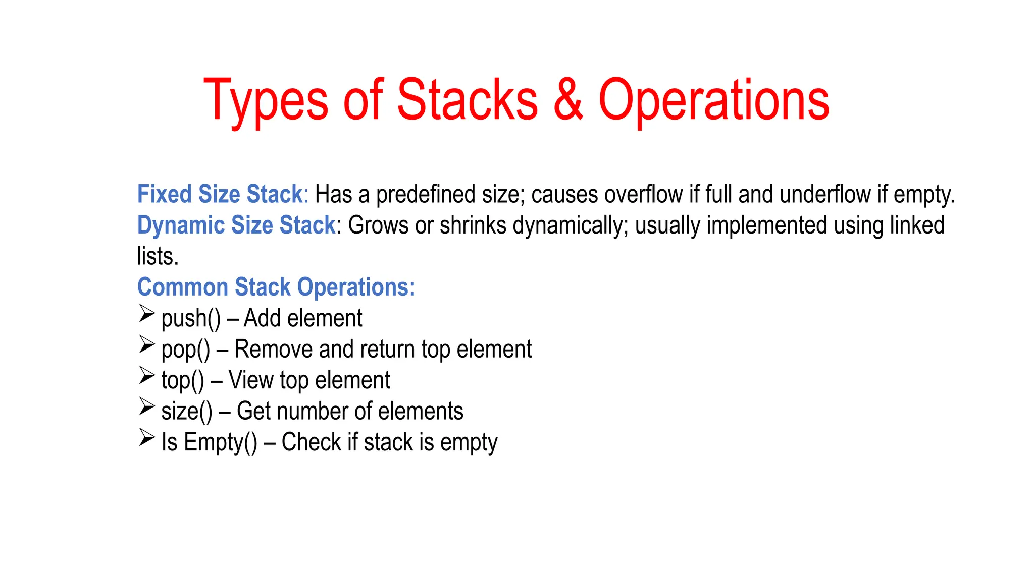Types of Stacks & Operations
Fixed Size Stack: Has a predefined size; causes overflow if full and underflow if empty.
Dynamic Size Stack: Grows or shrinks dynamically; usually implemented using linked
lists.
Common Stack Operations:
push() – Add element
pop() – Remove and return top element
top() – View top element
size() – Get number of elements
Is Empty() – Check if stack is empty
 