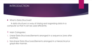 INTRODUCTION
 What is Data Structure?
A data structure is a way of storing and organizing data in a
computer so that it can be used efficiently
 Main Categories:
1. Linear Data Structures:Elements arranged in a sequence (one after
another).
2. Non-linear Data Structures:Elements arranged in a hierarchical or
graph-like manner.
 