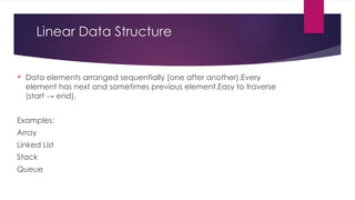 Linear Data Structure
 Data elements arranged sequentially (one after another).Every
element has next and sometimes previous element.Easy to traverse
(start → end).
Examples:
Array
Linked List
Stack
Queue
 