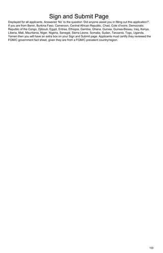 100
Sign and Submit Page
Displayed for all applicants. Answered ‘No’ to the question ‘Did anyone assist you in filling out this application?’.
If you are from Benin, Burkina Faso, Cameroon, Central African Republic, Chad, Cote d’Ivoire, Democratic
Republic of the Congo, Djibouti, Egypt, Eritrea, Ethiopia, Gambia, Ghana, Guinea, Guinea-Bissau, Iraq, Kenya,
Liberia, Mali, Mauritania, Niger, Nigeria, Senegal, Sierra Leone, Somalia, Sudan, Tanzania, Togo, Uganda,
Yemen then you will have an extra box on your Sign and Submit page. Applicants must certify they reviewed the
FGM/C government fact sheet, given they are from a FGM/C prevalent country/region.
 