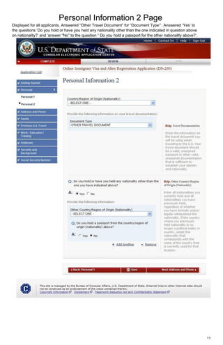 Personal Information 2 Page
11
Displayed for all applicants. Answered “Other Travel Document” for “Document Type”’. Answered ‘Yes’ to
the questions ‘Do you hold or have you held any nationality other than the one indicated in question above
on nationality?’ and ‘answer “No” to the question “ Do you hold a passport for the other nationality above?’.
 