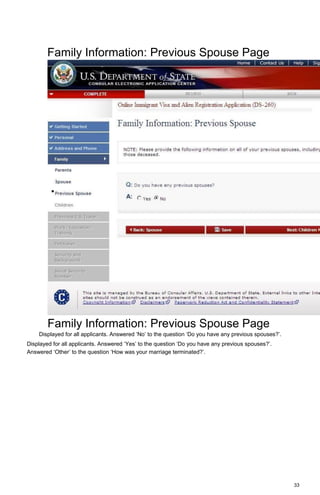 33
Family Information: Previous Spouse Page
Family Information: Previous Spouse Page
Displayed for all applicants. Answered ‘No’ to the question ‘Do you have any previous spouses?’.
Displayed for all applicants. Answered ‘Yes’ to the question ‘Do you have any previous spouses?’.
Answered ‘Other’ to the question ‘How was your marriage terminated?’.
 