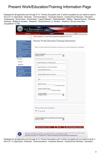 Present Work/Education/Training Information Page
41
Displayed for all applicants over the age of 14. Primary Occupation and ‘In which occupation do you intend to work in
the U.S.?’ is ‘Agriculture’, ‘Business’, ‘Communications’, ‘Computer Science’, ‘Culinary/Food Services’, ‘Education’,
‘Engineering’, ‘Government’, ‘Homemaker’, ‘Legal Profession’, ‘Medical/Health’, ‘Military’, ‘Natural Science’, ‘Physical
Sciences’, ‘Religious Vocation’, ‘Research’, ‘Social Science’, or ‘Student’. Answer to ‘Do you have other
occupations?’ is ‘No’.
Displayed for all applicants over the age of 14. Primary Occupation and ‘In which occupation do you intend to work in
the U.S.?’ is ‘Agriculture’, ‘Business’, ‘Communications’, ‘Computer Science’, ‘Culinary/Food Services’, ‘Education’,
 