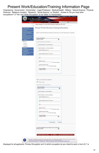 Present Work/Education/Training Information Page
42
‘Engineering’, ‘Government’, ‘Homemaker’, ‘Legal Profession’, ‘Medical/Health’, ‘Military’, ‘Natural Science’, ‘Physical
Sciences’, ‘Religious Vocation’, ‘Research’, ‘Social Science’, or ‘Student’. Answer to ‘Do you have other
occupations?’ is ‘Yes’ and ‘Other Occupation’ is not ‘Other’ or ‘Homemaker’.
Displayed for all applicants. Primary Occupation and ‘In which occupation do you intend to work in the U.S.?’ is
 