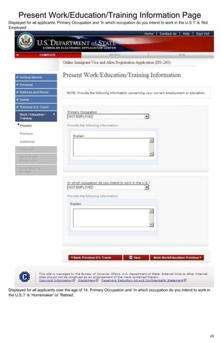 Present Work/Education/Training Information Page
45
Displayed for all applicants. Primary Occupation and ‘In which occupation do you intend to work in the U.S.?’ is ‘Not
Employed’.
Displayed for all applicants over the age of 14. Primary Occupation and ‘In which occupation do you intend to work in
the U.S.?’ is ‘Homemaker’ or ‘Retired’.
 