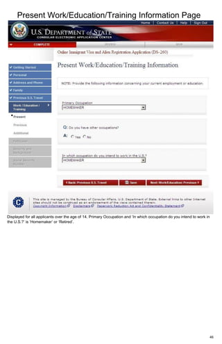 Present Work/Education/Training Information Page
46
Displayed for all applicants over the age of 14. Primary Occupation and ‘In which occupation do you intend to work in
the U.S.?’ is ‘Homemaker’ or ‘Retired’.
 