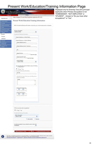 Present Work/Education/Training Information Page
49
Displayed only for Diversity Visa (DV) principal
applicants when Primary Occupation is not
“HOMEMAKER”, “NOT EMPLOYED” or
“STUDENT”. Answer to “Do you have other
occupations?” is “Yes”.
 