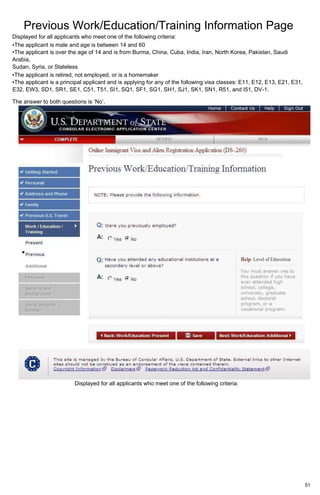 Previous Work/Education/Training Information Page
51
Displayed for all applicants who meet one of the following criteria:
•The applicant is male and age is between 14 and 60
•The applicant is over the age of 14 and is from Burma, China, Cuba, India, Iran, North Korea, Pakistan, Saudi
Arabia,
Sudan, Syria, or Stateless
•The applicant is retired, not employed, or is a homemaker
•The applicant is a principal applicant and is applying for any of the following visa classes: E11, E12, E13, E21, E31,
E32, EW3, SD1, SR1, SE1, C51, T51, SI1, SQ1, SF1, SG1, SH1, SJ1, SK1, SN1, R51, and I51, DV-1.
The answer to both questions is ‘No’.
Displayed for all applicants who meet one of the following criteria:
 