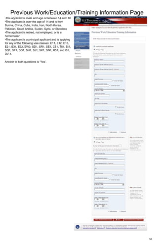 Previous Work/Education/Training Information Page
52
•The applicant is male and age is between 14 and 60
•The applicant is over the age of 14 and is from
Burma, China, Cuba, India, Iran, North Korea,
Pakistan, Saudi Arabia, Sudan, Syria, or Stateless
•The applicant is retired, not employed, or is a
homemaker
•The applicant is a principal applicant and is applying
for any of the following visa classes: E11, E12, E13,
E21, E31, E32, EW3, SD1, SR1, SE1, C51, T51, SI1,
SQ1, SF1, SG1, SH1, SJ1, SK1, SN1, R51, and I51,
DV-1.
Answer to both questions is ‘Yes’.
 