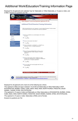 Additional Work/Education/Training Information Page
61
Displayed for all applicants who selected ‘Iraq’ for ‘Nationality’ or ‘Other Nationality, is 14 years or older, and
is Male. Answers to questions are ‘No’.
Displayed for all applicants who meet one of the following two criteria:
•The applicant is Male and age is between 14 and 60 and Nationality (or Other Nationality) is NOT
AFGHANISTAN, BURMA, CHINA, CUBA, INDIA, IRAQ, IRAN, NORTH KOREA, PAKISTAN, SAUDI
ARABIA, SUDAN, SYRIA, OR STATELESS
•The applicant is 14 years or older and Nationality (or Other Nationality) is AFGHANISTAN, BURMA, CHINA,
CUBA, INDIA, IRAN, NORTH KOREA, PAKISTAN, SAUDI ARABIA, SUDAN, SYRIA, OR STATELESS.
•The applicant is 14 years or older, Nationality is IRAQ, and is Female.
Answers to questions are ‘No’.
 