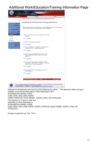 Additional Work/Education/Training Information Page
62
Displayed for all applicants who meet one of the following two criteria: •The applicant is Male and age is
between 14 and 60 and Nationality (or Other Nationality) is NOT
AFGHANISTAN, BURMA, CHINA,
CUBA, INDIA, IRAQ, IRAN, NORTH
KOREA, PAKISTAN, SAUDI ARABIA, SUDAN, SYRIA, OR STATELESS
•The applicant is 14 years or older and
Nationality (or Other Nationality) is
AFGHANISTAN, BURMA, CHINA,
CUBA, INDIA, IRAQ, IRAN, NORTH KOREA, PAKISTAN, SAUDI ARABIA, SUDAN, SYRIA, OR
STATELESS.
Answers to questions are ‘Yes’. Part 1
 