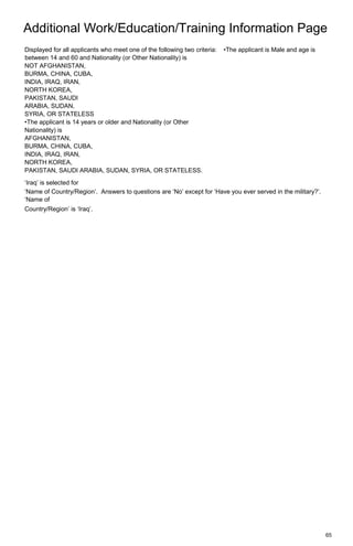 Additional Work/Education/Training Information Page
65
Displayed for all applicants who meet one of the following two criteria: •The applicant is Male and age is
between 14 and 60 and Nationality (or Other Nationality) is
NOT AFGHANISTAN,
BURMA, CHINA, CUBA,
INDIA, IRAQ, IRAN,
NORTH KOREA,
PAKISTAN, SAUDI
ARABIA, SUDAN,
SYRIA, OR STATELESS
•The applicant is 14 years or older and Nationality (or Other
Nationality) is
AFGHANISTAN,
BURMA, CHINA, CUBA,
INDIA, IRAQ, IRAN,
NORTH KOREA,
PAKISTAN, SAUDI ARABIA, SUDAN, SYRIA, OR STATELESS.
‘Iraq’ is selected for
‘Name of Country/Region’. Answers to questions are ‘No’ except for ‘Have you ever served in the military?’.
‘Name of
Country/Region’ is ‘Iraq’.
 