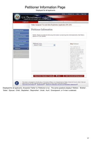 Petitioner Information Page
67
Displayed for all applicants.
Displayed for all applicants. Answered ‘Father’ to ‘Petitioner is my’. The same questions display if ‘Mother’, ‘Brother’,
‘Sister’, ‘Spouse’, ‘Child’, ‘Stepfather’, ‘Stepmother’, ‘Uncle’, ‘Aunt’, ‘Grandparent’, or ‘In-law’ is selected.
 