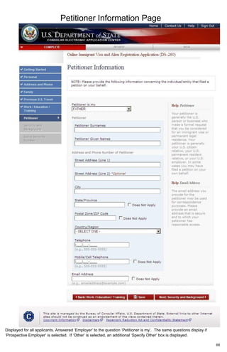 Petitioner Information Page
68
Displayed for all applicants. Answered ‘Employer’ to the question ‘Petitioner is my’. The same questions display if
‘Prospective Employer’ is selected. If ‘Other’ is selected, an additional ‘Specify Other’ box is displayed.
 