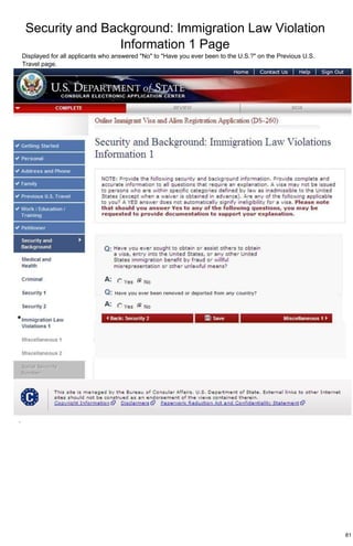 Security and Background: Immigration Law Violation
Information 1 Page
81
Displayed for all applicants who answered "No" to "Have you ever been to the U.S.?" on the Previous U.S.
Travel page.
.
 