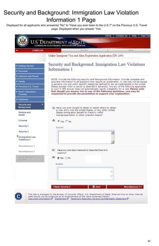 Security and Background: Immigration Law Violation
Information 1 Page
82
Displayed for all applicants who answered "No" to "Have you ever been to the U.S.?" on the Previous U.S. Travel
page. Displayed when you answer ‘Yes’.
 