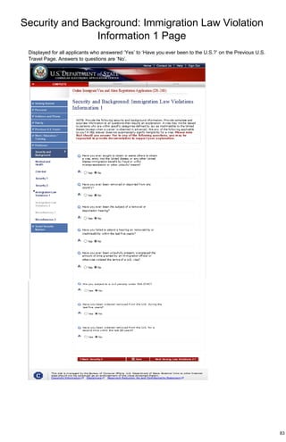Security and Background: Immigration Law Violation
Information 1 Page
83
Displayed for all applicants who answered ‘Yes’ to ‘Have you ever been to the U.S.?’ on the Previous U.S.
Travel Page. Answers to questions are ‘No’.
 