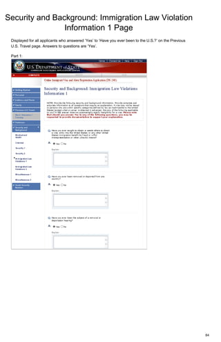 Security and Background: Immigration Law Violation
Information 1 Page
84
Displayed for all applicants who answered ‘Yes’ to ‘Have you ever been to the U.S.?’ on the Previous
U.S. Travel page. Answers to questions are ‘Yes’.
Part 1:
 