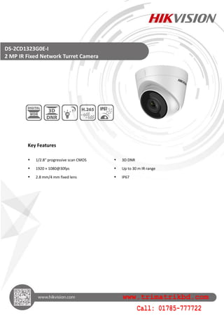 Key Features
 1/2.8" progressive scan CMOS  3D DNR
 1920 × 1080@30fps  Up to 30 m IR range
 2.8 mm/4 mm fixed lens  IP67
DS-2CD1323G0E-I
2 MP IR Fixed Network Turret Camera
www.trimatrikbd.com
Call: 01785-777722
 