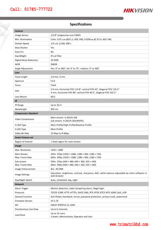 Camera
Image Sensor 1/2.8" progressive scan CMOS
Min. Illumination Color: 0.01 Lux @(F1.2, AGC ON), 0.028Lux @ (F2.0, AGC ON)
Shutter Speed 1/3 s to 1/100, 000 s
Slow Shutter Yes
Auto-Iris No
Day &Night IR cut filter
Digital Noise Reduction 3D DNR
WDR DWDR
Angle Adjustment Pan: 0° to 360°, tilt: 0° to 75°, rotation: 0° to 360°
Lens
Focal Length 2.8 mm, 4 mm
Aperture F2.0
Focus Fixed
FOV
2.8 mm, horizontal FOV 114.8°, vertical FOV 62°, diagonal FOV 135.5°
4 mm, horizontal FOV 86°, vertical FOV 46.5°, diagonal FOV 102.5°
Lens Mount M12
IR
IR Range Up to 30 m
Wavelength 850 nm
Compression Standard
Video Compression
Main stream: H.265/H.264
Sub stream: H.265/H.264/MJPEG
H.264 Type Main Profile/High Profile/Baseline Profile
H.265 Type Main Profile
Video Bit Rate 32 Kbps to 8 Mbps
Smart Feature-set
Region of Interest 1 fixed region for main stream
Image
Max. Resolution 1920 × 1080
Main Stream
Max. Frame Rate
50Hz: 25fps (1920 × 1080, 1280 × 960, 1280 × 720)
60Hz: 30fps (1920 × 1080, 1280 × 960, 1280 × 720)
Sub-stream
Max. Frame Rate
50Hz: 25fps (640 × 480, 640 × 360, 320 × 240)
60Hz: 30fps (640 × 480, 640 × 360, 320 × 240)
Image Enhancement BLC, 3D DNR
Image Settings
Saturation, brightness, contrast, sharpness, AGC, white balance adjustable by client software or
web browser
Day/Night Switch Auto, scheduled, day, night
Network
Alarm Trigger Motion detection, video tampering alarm, illegal login
Protocols TCP/IP, ICMP, HTTP, HTTPS, DHCP, DNS, RTP, RTSP, RTCP, NTP, IGMP, QoS, UDP
General Function Anti-flicker, heartbeat, mirror, password protection, privacy mask, watermark
Firmware Version V5.5.70
API ONVIF (PROFILE S), ISAPI
Simultaneous Live View Up to 6 channels
User/Host
Up to 32 users
3 levels: Administrator, Operator and User
Specifications
Call: 01785-777722
www.trimatrikbd.com
 