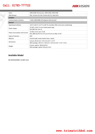 Available Model
DS-2CD1323G0E-I (2.8/4 mm)
Client iVMS-4200, Hik-Connect, iVMS-5200, iVMS-4500
Web Browser IE8+, Chrome 31.0-44, Firefox 30.0-51, Safari 8.0+
Interface
Communication Interface 1 RJ45 10M/100M self-adaptive Ethernet port
General
Operating Conditions -30 °C to 60 °C (-22 °F to 140 °F), humidity: 95% or less (non-condensing)
Power Supply
12 VDC ± 25%, 5.5 mm coaxial power plug
PoE (802.3af, class 3)
Power Consumption and Current
12 VDC, 0.3 A, max: 3.5 W
PoE: (802.3af, 36 V to 57 V), 0.2 A to 0.1 A, Max: 4.5 W
Ingress Protection IP67
Material Camera body: metal, bottom base : plastic
Dimensions
Camera: Ø 110 mm × 93.2 mm (4.3" × 3.7")
With package: 150 mm × 150 mm × 141 mm (5.9" × 5.9" × 5.6")
Weight
Camera: approx. 360 g (0.8 lb.)
With package: approx. 610 g (1.3 lb.)
Call: 01785-777722
www.trimatrikbd.com
 
