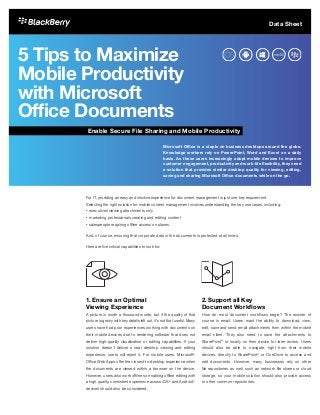 5 Tips to Maximize
Mobile Productivity
with Microsoft
Office Documents
For IT, providing an easy and intuitive experience for document management is just one key requirement.
Selecting the right solution for mobile content management involves understanding the key use cases, including:
•	executives viewing attachments only
•	marketing professionals creating and editing content
•	salespeople requiring offline access on planes
And, of course, ensuring that corporate data in the documents is protected at all times.
Here are five critical capabilities to look for:
1.	Ensure an Optimal
Viewing Experience
A picture is worth a thousand words, but if the quality of that
picture is grainy with key details left out, it’s not that useful. Many
users have had poor experiences working with documents on
their mobile devices due to rendering software that does not
deliver high-quality visualization or editing capabilities. If your
solution doesn’t deliver a near desktop viewing and editing
experience, users will reject it. For mobile users, Microsoft®
Office Web Apps offer the closest-to-desktop experience when
the documents are viewed within a browser on the device.
However, users also work offline so enabling offline editing with
a high quality, consistent experience across iOS®
and Android™
devices should also be considered.
2.	Support all Key
Document Workflows	
How do most document workflows begin? The answer of
course is email. Users want the ability to download, view,
edit, save and send email attachments from within the mobile
email client. They also need to save the attachments to
SharePoint®
or locally on their device for later review. Users
should also be able to navigate, right from their mobile
devices, directly to SharePoint®
or OneDrive to access and
edit documents. However, many businesses rely on other
file repositories as well, such as network file shares or cloud
storage, so your mobile solution should also provide access
to other common repositories.
Microsoft Office is a staple on business desktops around the globe.
Knowledge workers rely on PowerPoint, Word and Excel on a daily
basis. As these users increasingly adopt mobile devices to improve
customer engagement, productivity and work-life flexibility, they need
a solution that provides similar desktop quality for viewing, editing,
saving and sharing Microsoft Office documents while on the go.
Enable Secure File Sharing and Mobile Productivity
Data Sheet
 