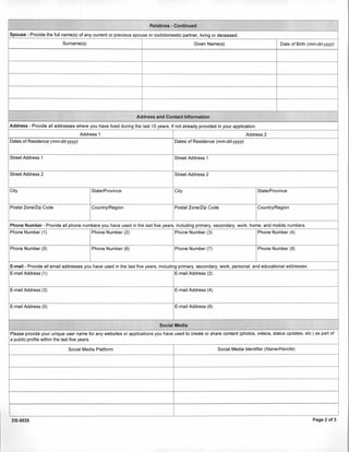 Relatives - Continued
Spouse - Provide the full name(s) ofany currentor previousspouse or civil/domestic partner, living or deceased.
Surname(s) Given Name(s) Date of Birth (mm-dd-yyyy)
Address and Contact Information
Address - Provide all addresses where you have lived during the last 15 years, ifnot already provided in your application.
Address 1 Address 2
Dates of Residence (mm-dd-yyyy) Dates of Residence (mm-dd-yyyy)
Street Address 1 Street Address 1
Street Address 2 Street Address 2
City State/Province City State/Province
Postal Zone/Zip Code Country/Region Postal Zone/Zip Code Country/Region
Phone Number - Provide all phone numbers you have used in the last five years, including primary, secondary, work, home, and mobile numbers.
Phone Number (1) Phone Number (2) Phone Number (3) Phone Number (4)
Phone Number (5) Phone Number (6) Phone Number (7) Phone Number (8)
E-mail - Provide all email addresses you have used in the last five years, including primary, secondary, work, personal, and educational addresses.
E-mail Address (1) E-mail Address (2)
E-mail Address (3) E-mail Address (4)
E-mail Address (5) E-mail Address (6)
Social Media
Please provide your unique user name for any websites or applications you have used to create or share content (photos, videos, status updates, etc.) as part of
a public profile within the last five years.
Social Media Platform Social Media Identifier (Name/Handle)
DS-5535 Page 2 of 3
 