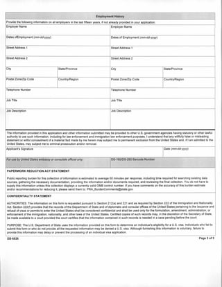 Providethe following information on all employers inthe last fifteen years, ifnot already provided inyour application.
Employer Name Employer Name
Dates ofEmployment (mm-dd-yyyy) Dates of Employment (mm-dd-yyyy)
Street Address 1 Street Address 1
Street Address 2 Street Address 2
City State/Province City State/Province
Postal Zone/Zip Code Country/Region Postal Zone/Zip Code Country/Region
Telephone Number Telephone Number
Job Title Job Title
Job Description Job Description
The information provided in this application and other information submitted may be provided to other U.S. government agencies having statutory or other lawful
authority to use such information, including for law enforcement and immigration law enforcement purposes. I understand that any willfully false or misleading
statement or willful concealment of a material fact made by me herein may subject me to permanent exclusion from the United States and, if I am admitted to the
United States, may subject me to criminal prosecution and/or removal.
Applicant's Signature Date (mm-dd-yyyy)
For use by United States embassy or consulate official only: DS-160/DS-260 Barcode Number
PAPERWORK REDUCTION ACT STATEMENT
Public reporting burden for this collection of information is estimated to average 60 minutes per response, including time required for searching existing data
sources, gathering the necessary documentation, providing the information and/or documents required, and reviewing the final collection. You do not have to
supply this information unless this collection displays a currently valid OMB control number. Ifyou have comments on the accuracy of this burden estimate
and/or recommendations for reducing it, please send them to: PRA_BurdenComments@state.gov.
CONFIDENTIALITY STATEMENT
AUTHORITIES: The informationon this form is requested pursuant to Section 212(a) and 221 and as required by Section 222 of the Immigrationand Nationality
Act.Section 222(f) provides that the records of the Department of State and of diplomatic and consular offices of the United States pertaining to the issuance and
refusal of visas or permits to enter the United States shall be considered confidential and shall be used only for the formulation, amendment, administration, or
enforcement ofthe immigration, nationality, and other laws of the UnitedStates. Certified copies of such records may, inthe discretion ofthe Secretary of State,
be made available to a court provided the court certifies that the information contained in such records is needed in a case pending before the court.
PURPOSE: The U.S. Department of State uses the informationprovided on this form to determine an individual's eligibility for a U.S. visa. Individuals who fail to
submit this form or who do not provide all the requested information may be denied a U.S. visa. Although furnishing this information is voluntary, failure to
provide this information may delay or prevent the processing of an individual visa application.
DS-5535 Page 3 of 3
 