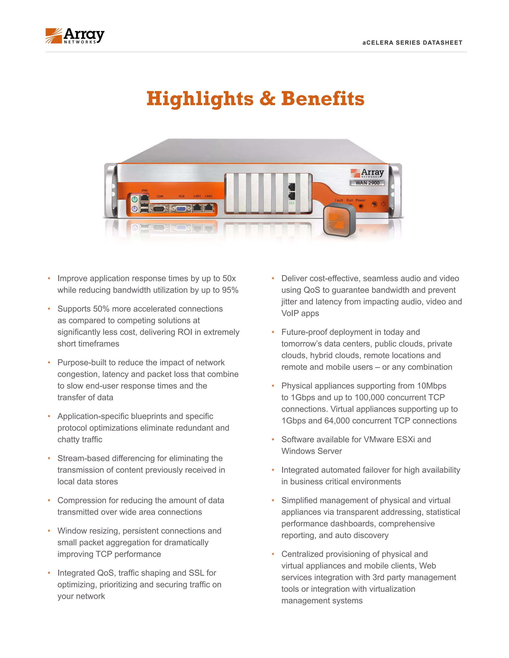 aCELERA SERIES DATASHEET
•	 Deliver cost-effective, seamless audio and video
using QoS to guarantee bandwidth and prevent
jitter and latency from impacting audio, video and
VoIP apps
•	 Future-proof deployment in today and
tomorrow’s data centers, public clouds, private
clouds, hybrid clouds, remote locations and
remote and mobile users – or any combination
•	 Physical appliances supporting from 10Mbps
to 1Gbps and up to 100,000 concurrent TCP
connections. Virtual appliances supporting up to
1Gbps and 64,000 concurrent TCP connections
•	 Software available for VMware ESXi and
Windows Server
•	 Integrated automated failover for high availability
in business critical environments
•	 Simplified management of physical and virtual
appliances via transparent addressing, statistical
performance dashboards, comprehensive
reporting, and auto discovery
•	 Centralized provisioning of physical and
virtual appliances and mobile clients, Web
services integration with 3rd party management
tools or integration with virtualization
management systems
Highlights & Benefits
•	 Improve application response times by up to 50x
while reducing bandwidth utilization by up to 95%
•	 Supports 50% more accelerated connections
as compared to competing solutions at
significantly less cost, delivering ROI in extremely
short timeframes
•	 Purpose-built to reduce the impact of network
congestion, latency and packet loss that combine
to slow end-user response times and the
transfer of data
•	 Application-specific blueprints and specific
protocol optimizations eliminate redundant and
chatty traffic
•	 Stream-based differencing for eliminating the
transmission of content previously received in
local data stores
•	 Compression for reducing the amount of data
transmitted over wide area connections
•	 Window resizing, persistent connections and
small packet aggregation for dramatically
improving TCP performance
•	 Integrated QoS, traffic shaping and SSL for
optimizing, prioritizing and securing traffic on
your network
 