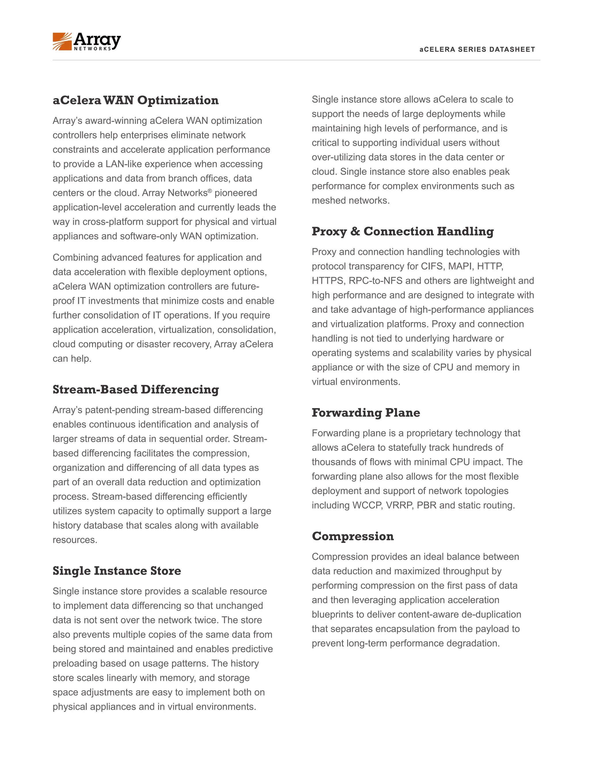 aCELERA SERIES DATASHEET
aCeleraWAN Optimization
Array’s award-winning aCelera WAN optimization
controllers help enterprises eliminate network
constraints and accelerate application performance
to provide a LAN-like experience when accessing
applications and data from branch offices, data
centers or the cloud. Array Networks®
pioneered
application-level acceleration and currently leads the
way in cross-platform support for physical and virtual
appliances and software-only WAN optimization.
Combining advanced features for application and
data acceleration with flexible deployment options,
aCelera WAN optimization controllers are future-
proof IT investments that minimize costs and enable
further consolidation of IT operations. If you require
application acceleration, virtualization, consolidation,
cloud computing or disaster recovery, Array aCelera
can help.
Stream-Based Differencing
Array’s patent-pending stream-based differencing
enables continuous identification and analysis of
larger streams of data in sequential order. Stream-
based differencing facilitates the compression,
organization and differencing of all data types as
part of an overall data reduction and optimization
process. Stream-based differencing efficiently
utilizes system capacity to optimally support a large
history database that scales along with available
resources.
Single Instance Store
Single instance store provides a scalable resource
to implement data differencing so that unchanged
data is not sent over the network twice. The store
also prevents multiple copies of the same data from
being stored and maintained and enables predictive
preloading based on usage patterns. The history
store scales linearly with memory, and storage
space adjustments are easy to implement both on
physical appliances and in virtual environments.
Single instance store allows aCelera to scale to
support the needs of large deployments while
maintaining high levels of performance, and is
critical to supporting individual users without
over-utilizing data stores in the data center or
cloud. Single instance store also enables peak
performance for complex environments such as
meshed networks.
Proxy & Connection Handling
Proxy and connection handling technologies with
protocol transparency for CIFS, MAPI, HTTP,
HTTPS, RPC-to-NFS and others are lightweight and
high performance and are designed to integrate with
and take advantage of high-performance appliances
and virtualization platforms. Proxy and connection
handling is not tied to underlying hardware or
operating systems and scalability varies by physical
appliance or with the size of CPU and memory in
virtual environments.
Forwarding Plane
Forwarding plane is a proprietary technology that
allows aCelera to statefully track hundreds of
thousands of flows with minimal CPU impact. The
forwarding plane also allows for the most flexible
deployment and support of network topologies
including WCCP, VRRP, PBR and static routing.
Compression
Compression provides an ideal balance between
data reduction and maximized throughput by
performing compression on the first pass of data
and then leveraging application acceleration
blueprints to deliver content-aware de-duplication
that separates encapsulation from the payload to
prevent long-term performance degradation.
 